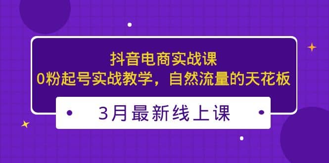 3月最新抖音电商实战课：0粉起号实战教学，自然流量的天花板-知享知识库