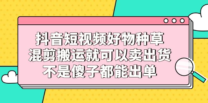 抖音短视频好物种草，混剪搬运就可以卖出货，不是傻子都能出单-知享知识库