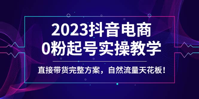 2023抖音电商0粉起号实操教学，直接带货完整方案，自然流量天花板-知享知识库