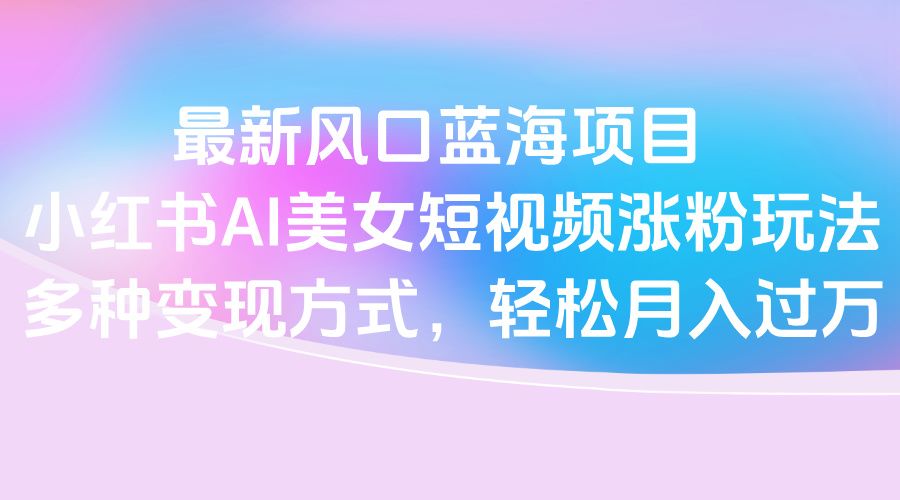 最新风口蓝海项目，小红书AI美女短视频涨粉玩法，多种变现方式轻松月入过万-知享知识库