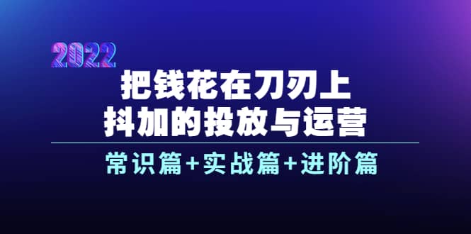 把钱花在刀刃上，抖加的投放与运营：常识篇+实战篇+进阶篇（28节课）-知享知识库