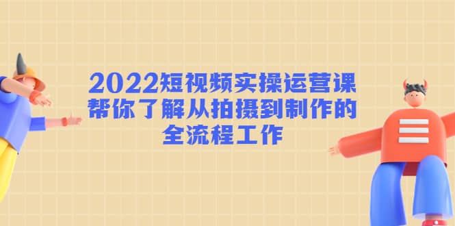 2022短视频实操运营课：帮你了解从拍摄到制作的全流程工作-知享知识库