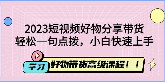 2023短视频好物分享带货，好物带货高级课程，轻松一句点拨，小白快速上手-知享知识库