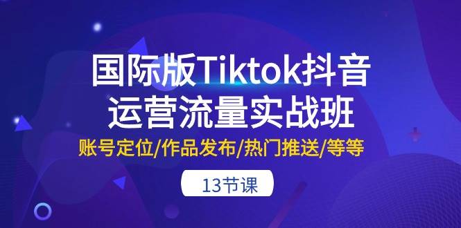 国际版Tiktok抖音运营流量实战班：账号定位/作品发布/热门推送/等等-13节-知享知识库