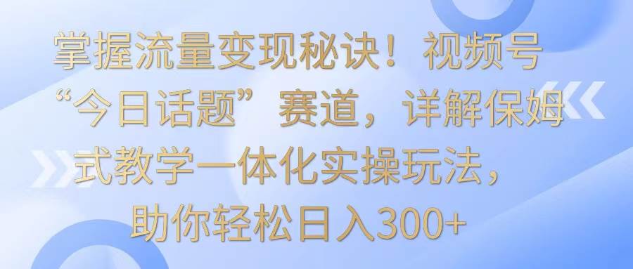 掌握流量变现秘诀！视频号“今日话题”赛道，详解保姆式教学一体化实操玩法，日入300+-知享知识库
