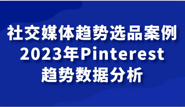 社交媒体趋势选品案例，2023年Pinterest趋势数据分析课-知享知识库
