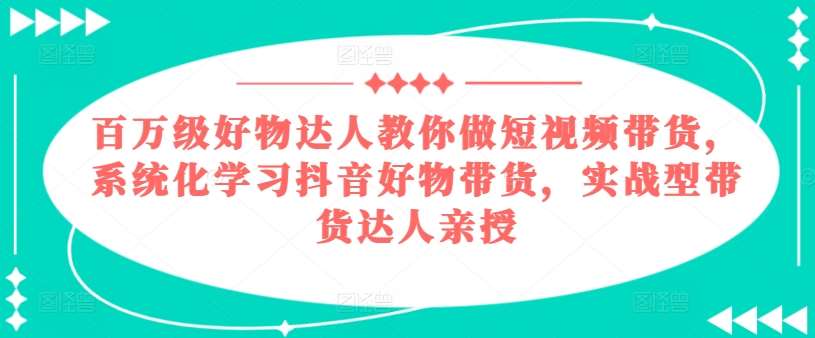百万级好物达人教你做短视频带货，系统化学习抖音好物带货，实战型带货达人亲授-知享知识库