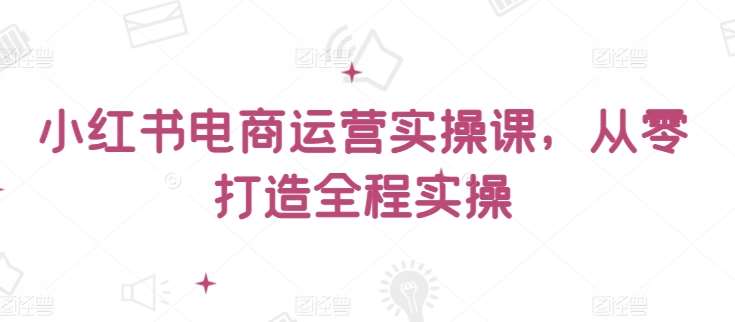 小红书电商运营实操课，​从零打造全程实操-知享知识库