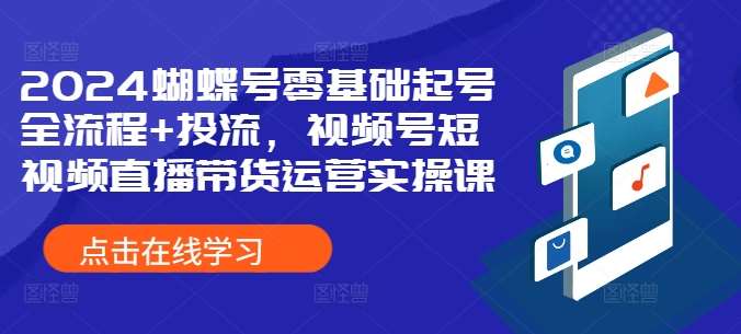 2024蝴蝶号零基础起号全流程+投流，视频号短视频直播带货运营实操课-知享知识库