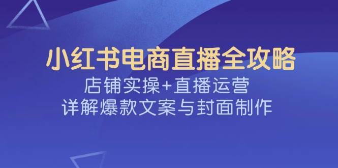 小红书电商直播全攻略,店铺实操+直播运营,详解爆款文案与封面制作-知享知识库