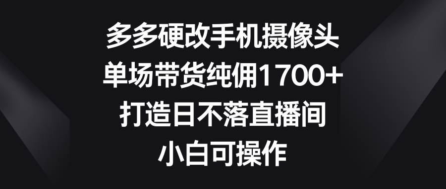 （9162期）多多硬改手机摄像头，单场带货纯佣1700+，打造日不落直播间，小白可操作-知享知识库