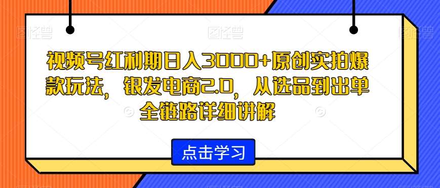 视频号红利期日入3000+原创实拍爆款玩法，银发电商2.0，从选品到出单全链路详细讲解【揭秘】-知享知识库