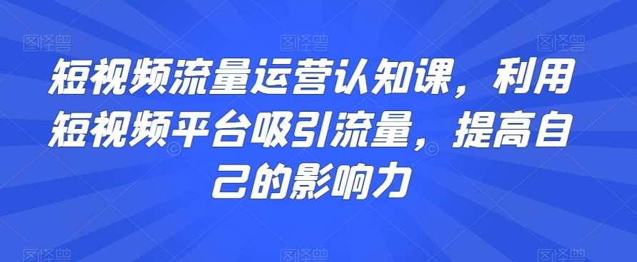 短视频流量运营认知课,利用短视频平台吸引流量,提高自己的影响力-知享知识库