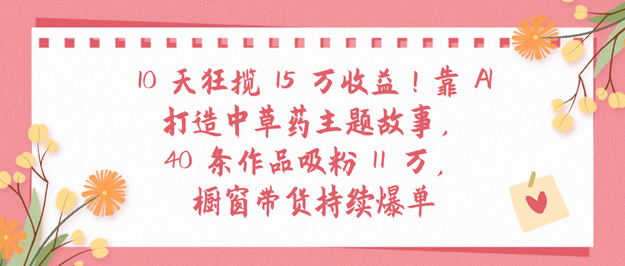 10天狂揽 15 万收益!靠 A打造中草药主题故事40 条作品吸粉11万橱窗带货持续爆单-知享知识库