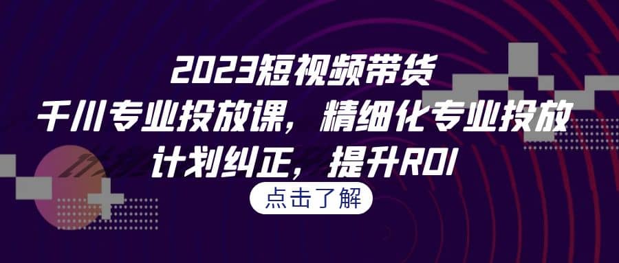 2023短视频带货-千川专业投放课，精细化专业投放，计划纠正，提升ROI-知享知识库