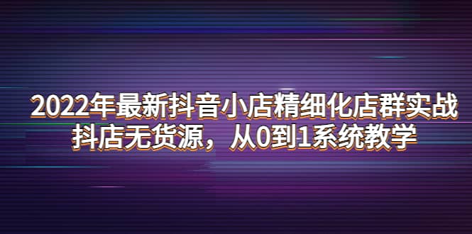 2022年最新抖音小店精细化店群实战，抖店无货源，从0到1系统教学-知享知识库