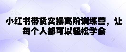 小红书带货实操高阶训练营,让每个人都可以轻松学会-知享知识库