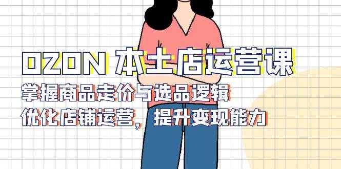 （13788期）OZON 本土店运营课，掌握商品走价与选品逻辑，优化店铺运营，提升变现能力-知享知识库