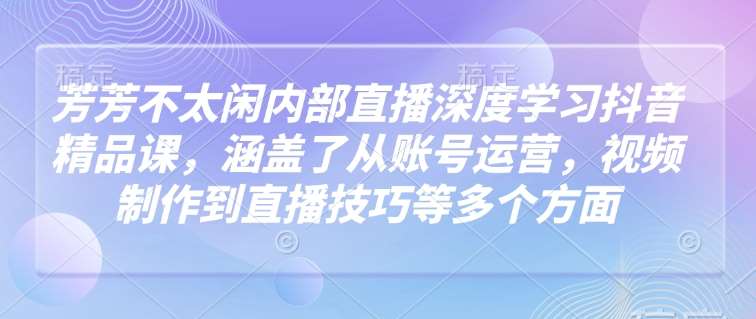 芳芳不太闲内部直播深度学习抖音精品课,涵盖了从账号运营,视频制作到直播技巧等多个方面-知享知识库