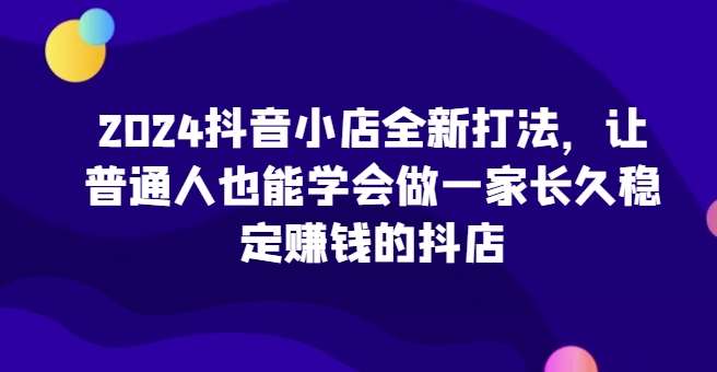 2024抖音小店全新打法，让普通人也能学会做一家长久稳定赚钱的抖店（更新）-知享知识库
