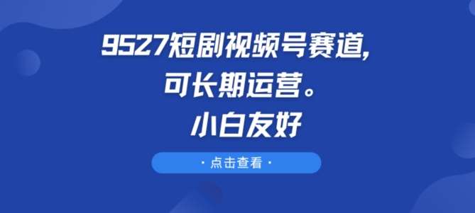9527短剧视频号赛道，可长期运营，小白友好【揭秘】-知享知识库
