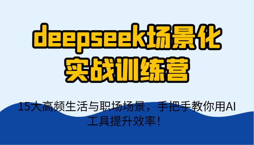 deepseek场景化实战训练营，15大高频生活与职场场景，手把手教你用AI工具提升效率！-知享知识库