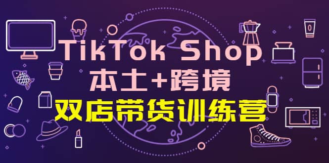 TikTok Shop本土+跨境 双店带货训练营（第十五期）全球好物买卖 一店卖全球-知享知识库