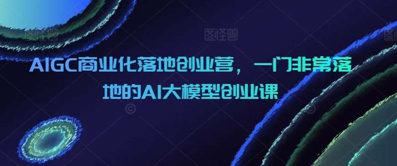 AIGC商业化落地创业营，一门非常落地的AI大模型创业课-知享知识库