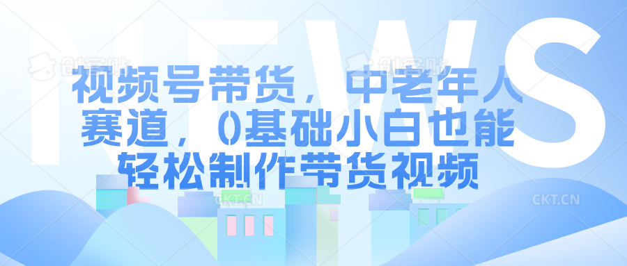 视频号带货，中老年人赛道，0基础小白也能轻松制作带货视频-知享知识库