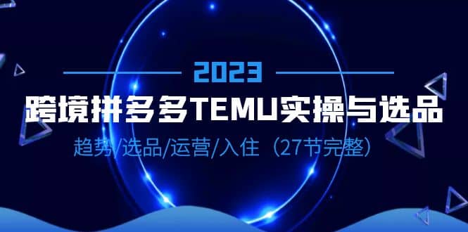 2023跨境·拼多多·TEMU实操与选品，趋势·选品·运营·入住（27节完整）-知享知识库