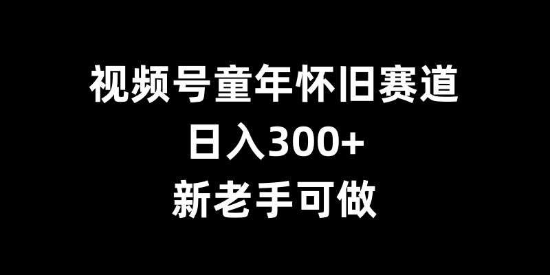 视频号童年怀旧赛道,日入300+,新老手可做【揭秘】-知享知识库