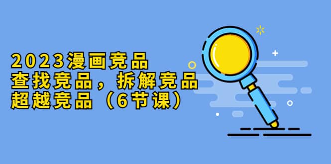 2023漫画竞品，查找竞品，拆解竞品，超越竞品（6节课）-知享知识库