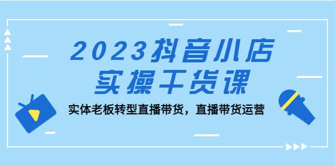 2023抖音小店实操干货课：实体老板转型直播带货，直播带货运营-知享知识库