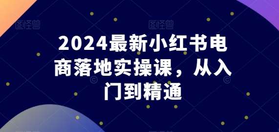2024最新小红书电商落地实操课，从入门到精通-知享知识库