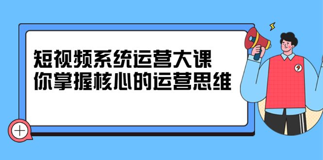 短视频系统运营大课,你掌握核心的运营思维 价值7800元-知享知识库