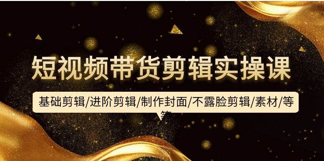 短视频带货剪辑实操课：基础剪辑/进阶剪辑/制作封面/不露脸剪辑/素材/等等-知享知识库