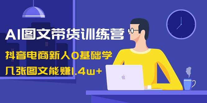 AI图文带货训练营：抖音电商新人0基础学，几张图文能赚1.4w+-知享知识库