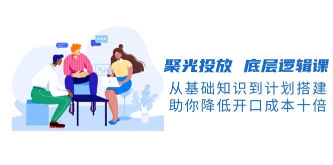 （13844期）聚光投放 底层逻辑课，从基础知识到计划搭建，助你降低开口成本十倍-知享知识库