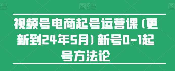 视频号电商起号运营课(更新到24年5月)新号0-1起号方法论-知享知识库