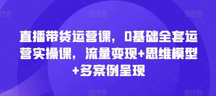 直播带货运营课，0基础全套运营实操课，流量变现+思维模型+多案例呈现-知享知识库