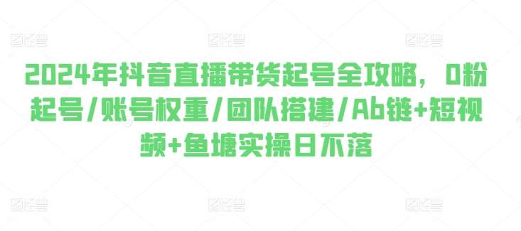 2024年抖音直播带货起号全攻略，0粉起号/账号权重/团队搭建/Ab链+短视频+鱼塘实操日不落-知享知识库