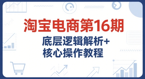 淘宝电商第16期，底层逻辑解析+核心操作教程，运营、推广提升能力的必学课程+配套资料-知享知识库