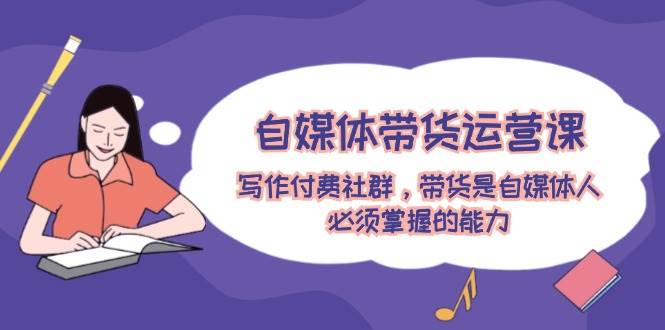 （12043期）自媒体带货运营课：写作付费社群，带货是自媒体人必须掌握的能力-知享知识库