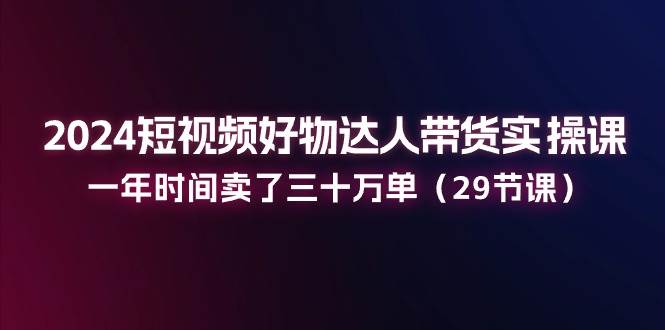 （11289期）2024短视频好物达人带货实操课：一年时间卖了三十万单（29节课）-知享知识库
