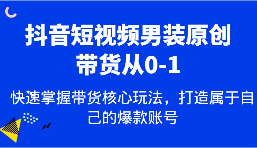 抖音短视频男装原创带货从0-1，快速掌握带货核心玩法，打造属于自己的爆款账号-知享知识库