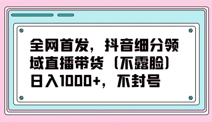 全网首发，抖音细分领域直播带货（不露脸）项目，日入1000+，不封号-知享知识库