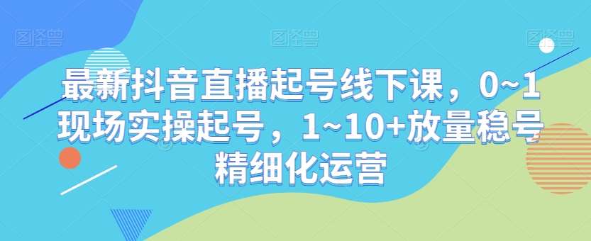最新抖音直播起号线下课，0~1现场实操起号，1~10+放量稳号精细化运营-知享知识库