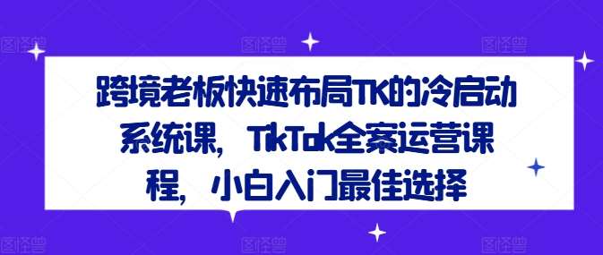 跨境老板快速布局TK的冷启动系统课，TikTok全案运营课程，小白入门最佳选择-知享知识库