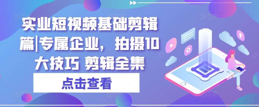 实业短视频基础剪辑篇|专属企业，拍摄10大技巧 剪辑全集-知享知识库