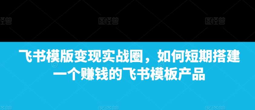 飞书模版变现实战圈，如何短期搭建一个赚钱的飞书模板产品-知享知识库